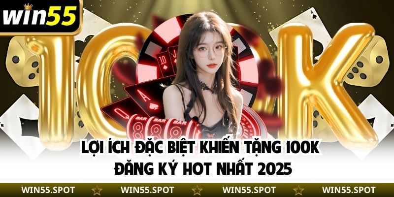 Lợi ích đặc biệt khiến tặng 100K đăng ký hot nhất 2025